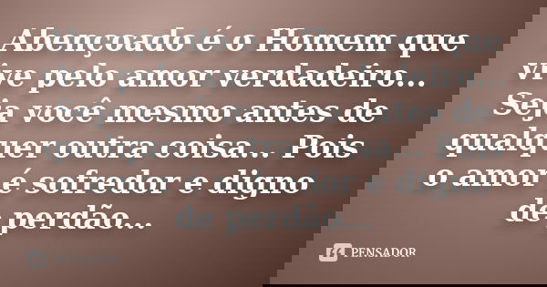 Abençoado é o Homem que vive pelo amor verdadeiro... Seja você mesmo antes de qualquer outra coisa... Pois o amor é sofredor e digno de perdão...