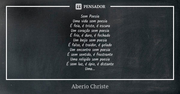 Sem Poesia Uma vida sem poesia É feia, é triste, é escura Um coração sem poesia É frio, é duro, é fechado Um beijo sem poesia É falso, é traidor, é gelado Um en... Frase de Aberio Christe.