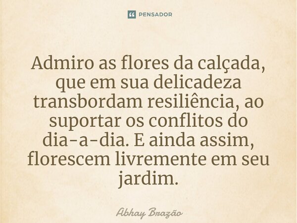 ⁠⁠Admiro as flores da calçada, que em sua delicadeza transbordam resiliência, ao suportar os conflitos do dia-a-dia. E ainda assim, florescem livremente em seu ... Frase de Abhay Brazão.