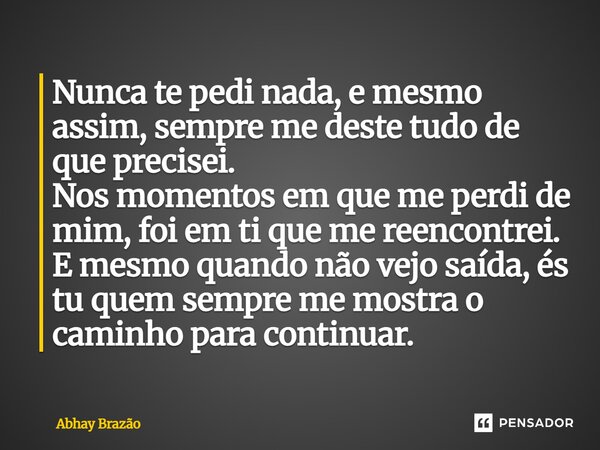 Nunca te pedi nada, e mesmo assim, sempre me deste tudo de que precisei. Nos momentos em que me perdi de mim, foi em ti que me reencontrei. E mesmo quando não v... Frase de Abhay Brazão.