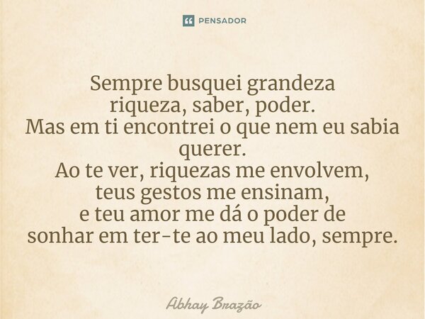 ⁠Sempre busquei grandeza riqueza, saber, poder. Mas em ti encontrei o que nem eu sabia querer. Ao te ver, riquezas me envolvem, teus gestos me ensinam, e teu am... Frase de Abhay Brazão.