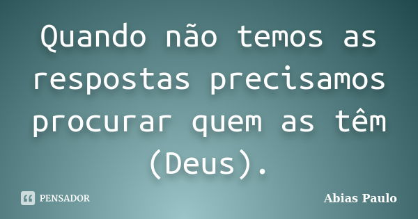 Quando não temos as respostas precisamos procurar quem as têm (Deus).... Frase de Abias Paulo.