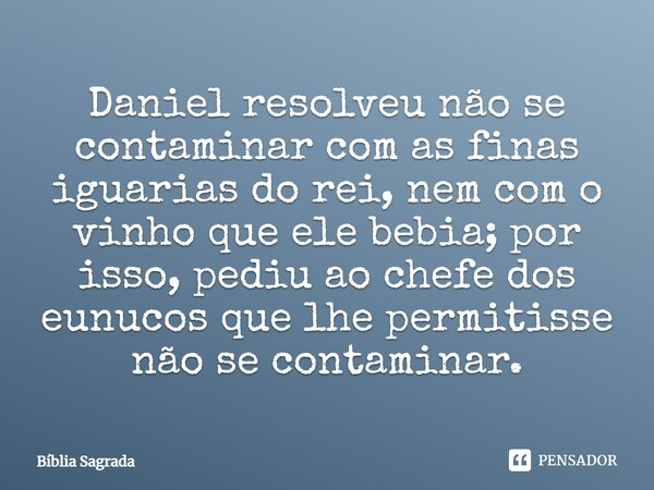 Daniel resolveu não se contaminar com as finas iguarias do rei, nem com o vinho que ele bebia; por isso, pediu ao chefe dos eunucos que lhe permitisse não se co... Frase de Bíblia Sagrada.