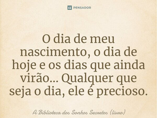 ⁠O dia de meu nascimento, o dia de hoje e os dias que ainda virão... Qualquer que seja o dia, ele é precioso.... Frase de A Biblioteca dos Sonhos Secretos (livro).