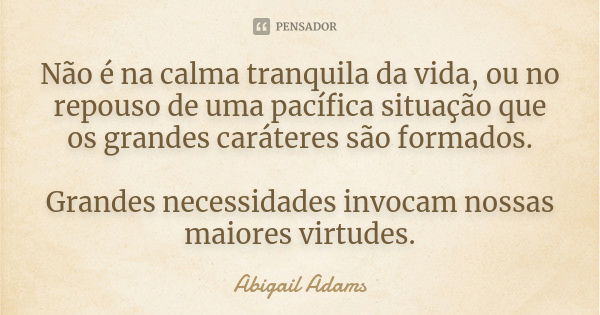 Não é na calma tranquila da vida, ou no repouso de uma pacífica situação que os grandes caráteres são formados. Grandes necessidades invocam nossas maiores virt... Frase de Abigail Adams.