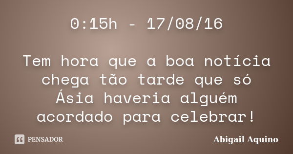 0:15h - 17/08/16 Tem hora que a boa notícia chega tão tarde que só Ásia haveria alguém acordado para celebrar!... Frase de Abigail Aquino.