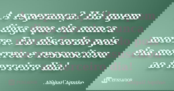 A esperança?Há quem diga que ela nunca morre.Eu discordo pois ela morreu e ressuscitou ao terceiro dia!... Frase de Abigail Aquino.