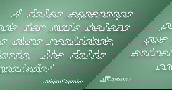 A falsa esperança pode ter mais beleza que a dura realidade, entretanto, lhe falta compaixão!... Frase de Abigail Aquino.