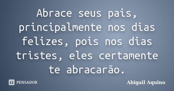 Abrace seus pais, principalmente nos dias felizes, pois nos dias tristes, eles certamente te abracarão.... Frase de Abigail Aquino.