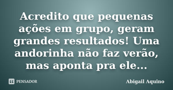 Acredito que pequenas ações em grupo, geram grandes resultados! Uma andorinha não faz verão, mas aponta pra ele...... Frase de Abigail Aquino.