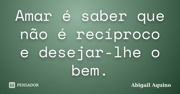 Amar é saber que não é recíproco e desejar-lhe o bem.... Frase de Abigail Aquino.