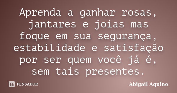 Aprenda a ganhar rosas, jantares e joias mas foque em sua segurança, estabilidade e satisfação por ser quem você já é, sem tais presentes.... Frase de Abigail Aquino.