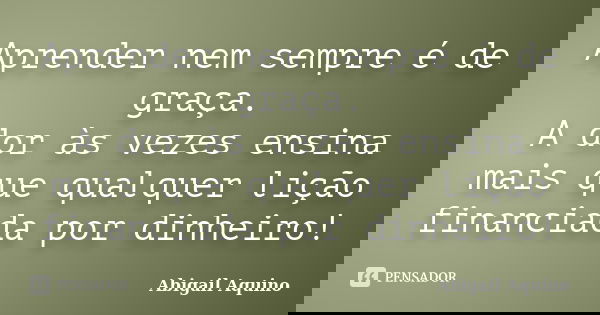 Aprender nem sempre é de graça. A dor às vezes ensina mais que qualquer lição financiada por dinheiro!... Frase de Abigail Aquino.