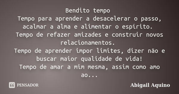 Bendito tempo Tempo para aprender a desacelerar o passo, acalmar a alma e alimentar o espírito. Tempo de refazer amizades e construir novos relacionamentos. Tem... Frase de Abigail Aquino.