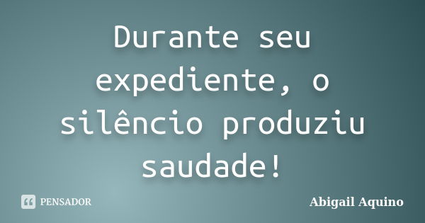 Durante seu expediente, o silêncio produziu saudade!... Frase de Abigail Aquino.