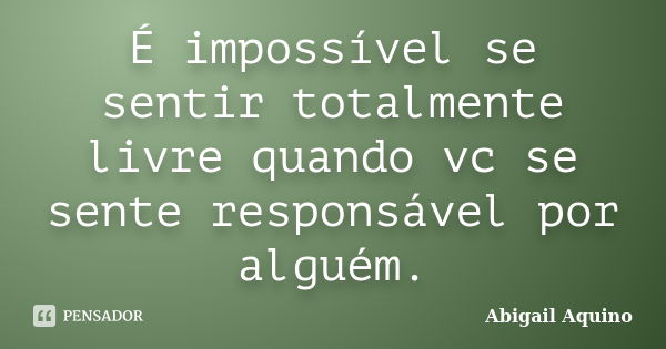 É impossível se sentir totalmente livre quando vc se sente responsável por alguém.... Frase de Abigail Aquino.