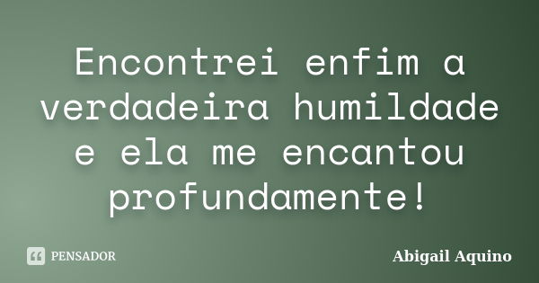 Encontrei enfim a verdadeira humildade e ela me encantou profundamente!... Frase de Abigail Aquino.