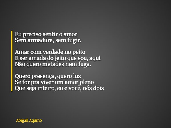 Eu preciso sentir o amor Sem armadura, sem fugir. Amar com verdade no peito E ser amada do jeito que sou, aqui Não quero metades nem fuga. Quero presença, quero... Frase de Abigail Aquino.