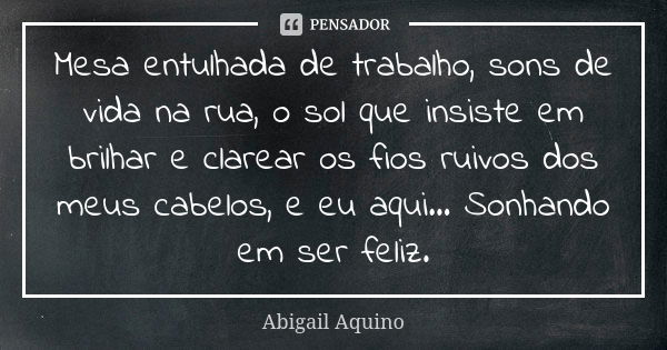 Mesa entulhada de trabalho, sons de vida na rua, o sol que insiste em brilhar e clarear os fios ruivos dos meus cabelos, e eu aqui... Sonhando em ser feliz.... Frase de Abigail Aquino.