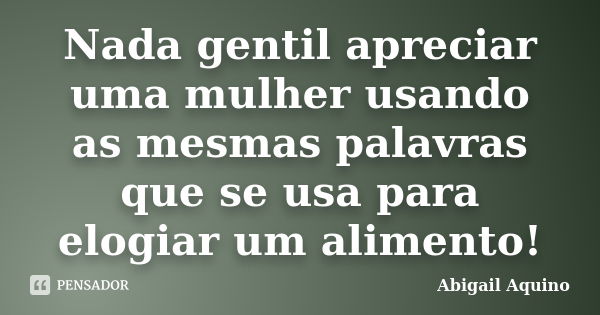 Nada gentil apreciar uma mulher usando as mesmas palavras que se usa para elogiar um alimento!... Frase de abigail Aquino.