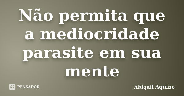 Não permita que a mediocridade parasite em sua mente... Frase de Abigail Aquino.