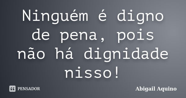 Ninguém é digno de pena, pois não há dignidade nisso!... Frase de Abigail Aquino.