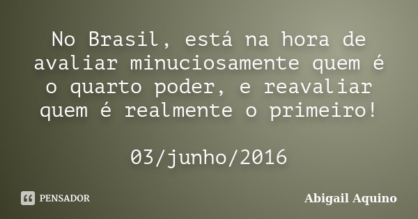 No Brasil, está na hora de avaliar minuciosamente quem é o quarto poder, e reavaliar quem é realmente o primeiro! 03/junho/2016... Frase de Abigail Aquino.