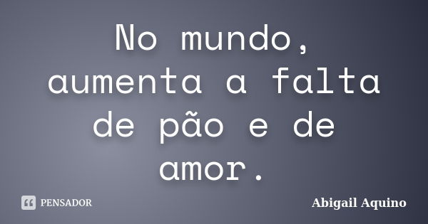 No mundo, aumenta a falta de pão e de amor.... Frase de Abigail Aquino.