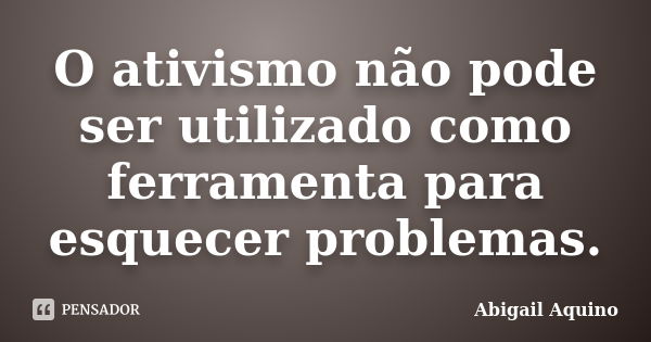 O ativismo não pode ser utilizado como ferramenta para esquecer problemas.... Frase de Abigail Aquino.