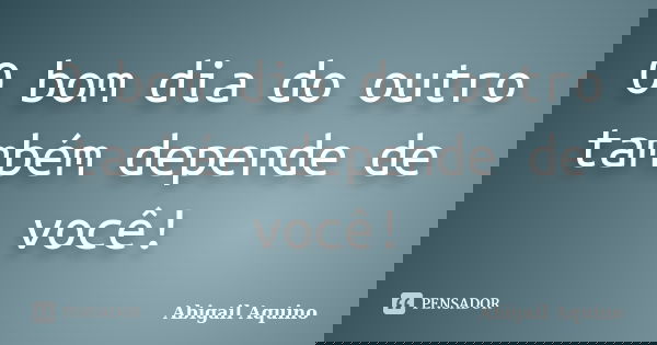 O bom dia do outro também depende de você!... Frase de Abigail Aquino.