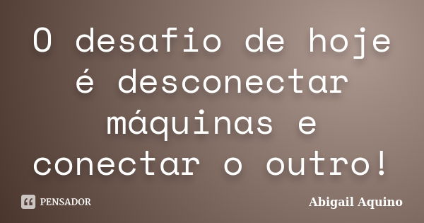 O desafio de hoje é desconectar máquinas e conectar o outro!... Frase de Abigail Aquino.