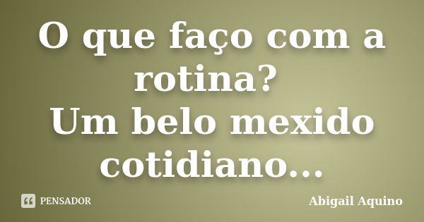 O que faço com a rotina? Um belo mexido cotidiano...... Frase de Abigail Aquino.