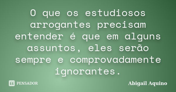 O que os estudiosos arrogantes precisam entender é que em alguns assuntos, eles serão sempre e comprovadamente ignorantes.... Frase de Abigail Aquino.