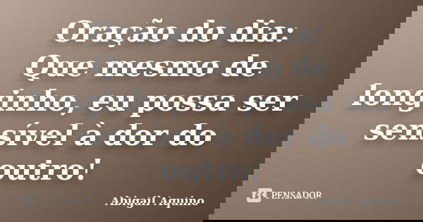 Oração do dia: Que mesmo de longinho, eu possa ser sensível à dor do outro!... Frase de Abigail Aquino.