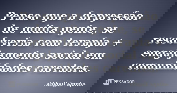 Penso que a depressão de muita gente, se resolveria com terapia + engajamento social em comunidades carentes.... Frase de Abigail Aquino.