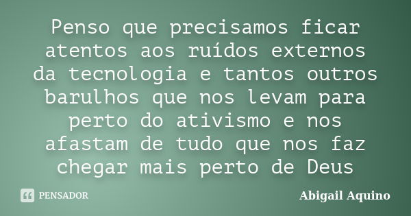 Penso que precisamos ficar atentos aos ruídos externos da tecnologia e tantos outros barulhos que nos levam para perto do ativismo e nos afastam de tudo que nos... Frase de Abigail Aquino.