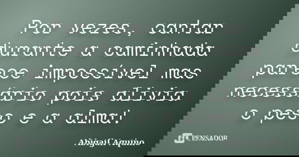 Por vezes, cantar durante a caminhada parece impossível mas necessário pois alivia o peso e a alma!... Frase de Abigail Aquino.
