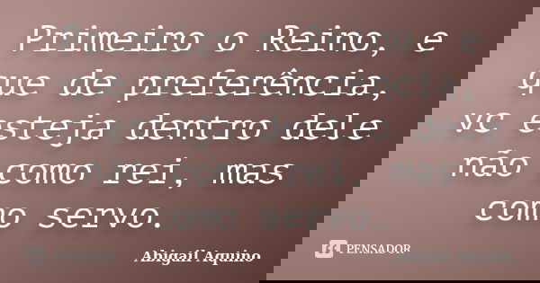 Primeiro o Reino, e que de preferência, vc esteja dentro dele não como rei, mas como servo.... Frase de Abigail Aquino.