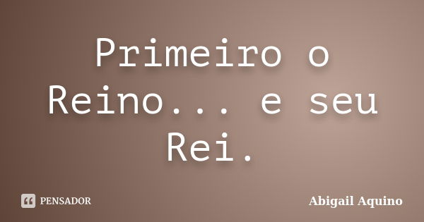 Primeiro o Reino... e seu Rei.... Frase de Abigail Aquino.