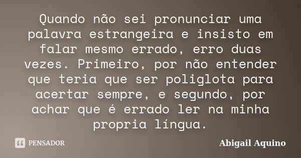 Quando não sei pronunciar uma palavra estrangeira e insisto em falar mesmo errado, erro duas vezes. Primeiro, por não entender que teria que ser poliglota para ... Frase de Abigail Aquino.