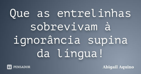 Que as entrelinhas sobrevivam à ignorância supina da língua!... Frase de Abigail Aquino.