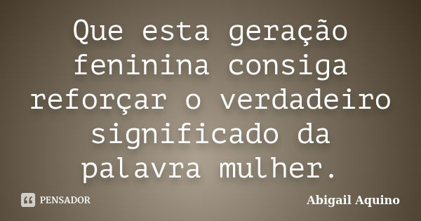 Que esta geração feninina consiga reforçar o verdadeiro significado da palavra mulher.... Frase de Abigail Aquino.