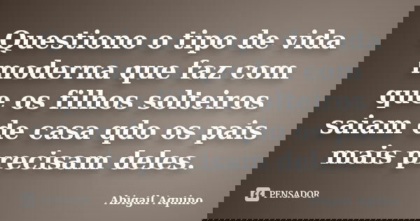 Questiono o tipo de vida moderna que faz com que os filhos solteiros saiam de casa qdo os pais mais precisam deles.... Frase de Abigail Aquino.