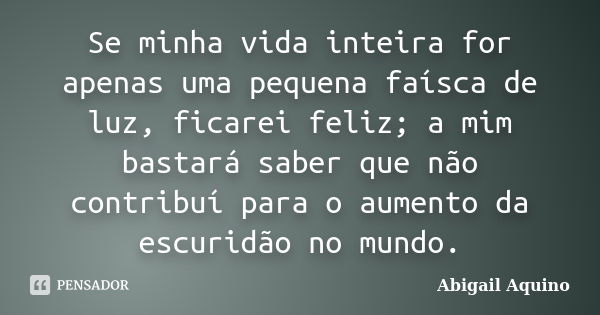 Se minha vida inteira for apenas uma pequena faísca de luz, ficarei feliz; a mim bastará saber que não contribuí para o aumento da escuridão no mundo.... Frase de Abigail Aquino.