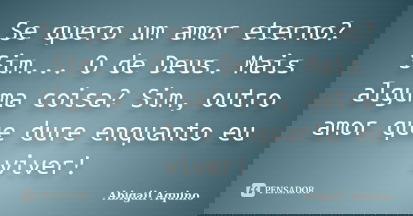 Se quero um amor eterno? Sim... O de Deus. Mais alguma coisa? Sim, outro amor que dure enquanto eu viver!... Frase de Abigail Aquino.