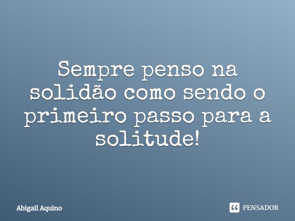 Sempre penso na solidão como sendo o primeiro passo para a solitude!... Frase de Abigail Aquino.