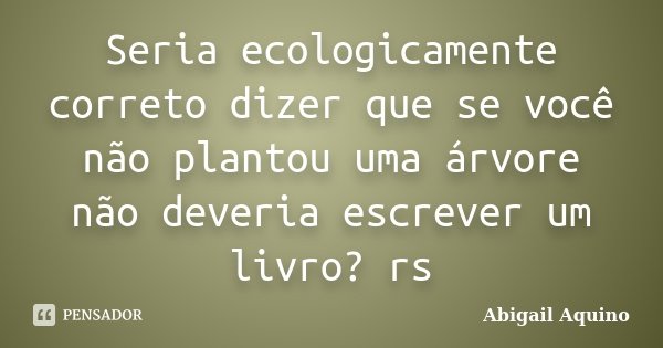Seria ecologicamente correto dizer que se você não plantou uma árvore não deveria escrever um livro? rs... Frase de Abigail Aquino.