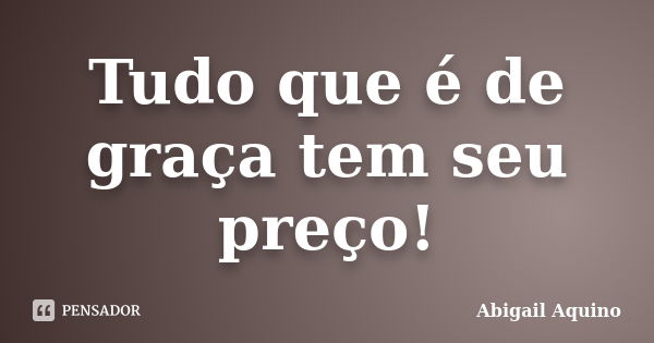 Tudo que é de graça tem seu preço!... Frase de Abigail Aquino.