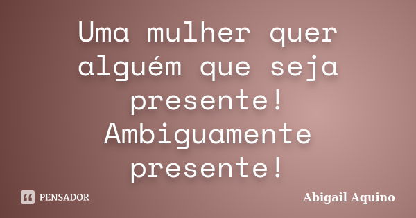 Uma mulher quer alguém que seja presente! Ambiguamente presente!... Frase de Abigail Aquino.