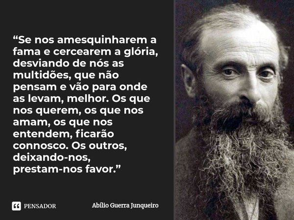 ⁠“Se nos amesquinharem a fama e cercearem a glória, desviando de nós as multidões, que não pensam e vão para onde as levam, melhor. Os que nos querem, os que no... Frase de Abílio Guerra Junqueiro.